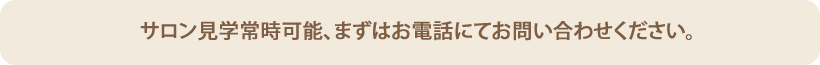 サロン見学常時可能、まずはお電話にてお問い合わせください。