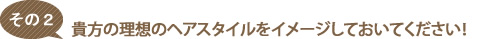 理想のヘアースタイルをイメージしておいてください！