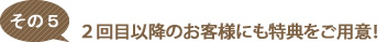 ２回目以降のお客様にも特典をご用意！